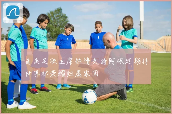南美足联主席热情支持阿根廷期待世界杯荣耀归属家园