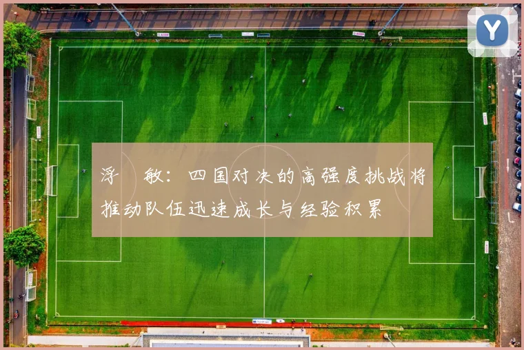 浮嶋敏：四国对决的高强度挑战将推动队伍迅速成长与经验积累