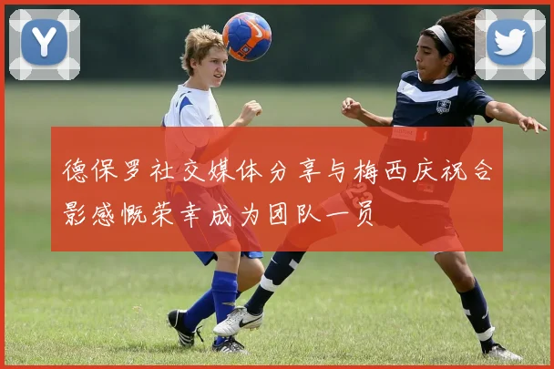 德保罗社交媒体分享与梅西庆祝合影感慨荣幸成为团队一员