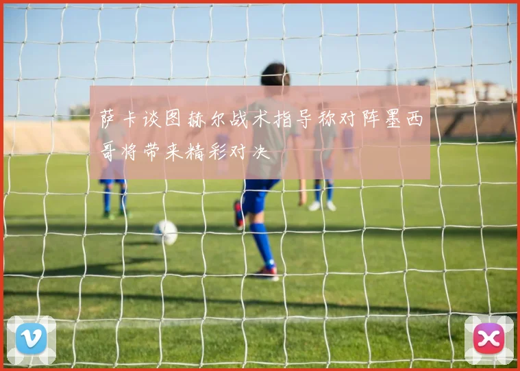 萨卡谈图赫尔战术指导称对阵墨西哥将带来精彩对决