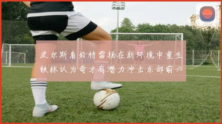 皮尔斯看好特雷杨在新环境中重生铁林认为奇才有潜力冲击东部前六名