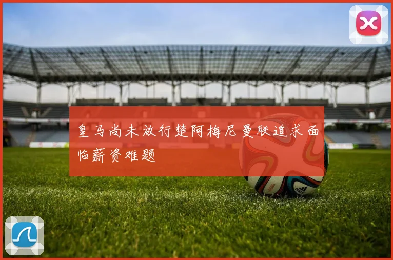 皇马尚未放行楚阿梅尼曼联追求面临薪资难题