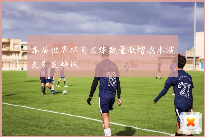 本届世界杯乌龙球数量激增战术演变引发热议