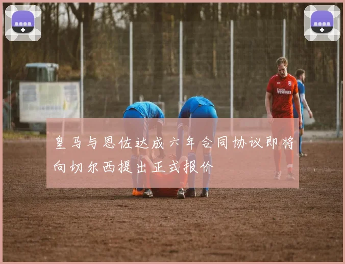 皇马与恩佐达成六年合同协议即将向切尔西提出正式报价