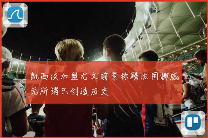 凯西谈加盟尤文前景称踢法国挪威无所谓已创造历史