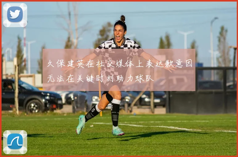 久保建英在社交媒体上表达歉意因无法在关键时刻助力球队