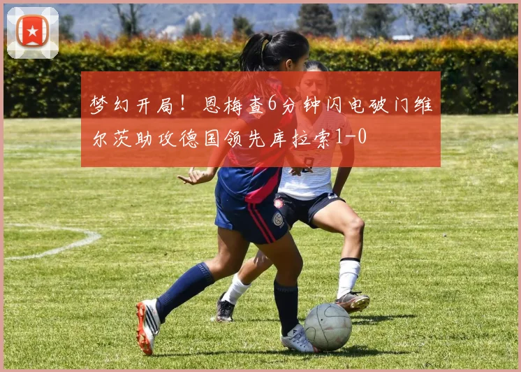 梦幻开局！恩梅查6分钟闪电破门维尔茨助攻德国领先库拉索1-0