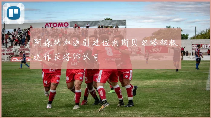 阿森纳加速引进佐利斯贝尔塔积极运作获塔帅认可