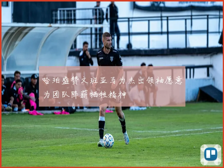 哈珀盛赞文班亚马为杰出领袖愿意为团队降薪牺牲精神