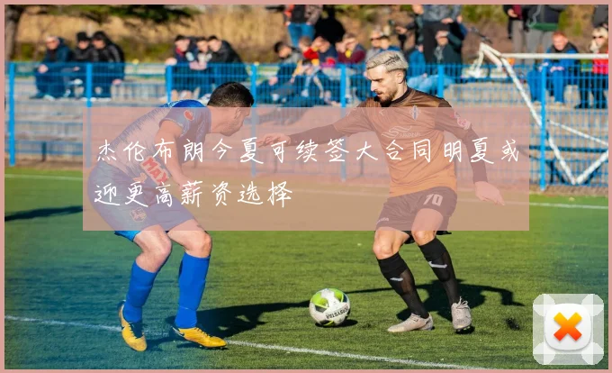 杰伦布朗今夏可续签大合同明夏或迎更高薪资选择