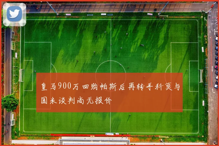 皇马900万回购帕斯后再转手科莫与国米谈判尚无报价