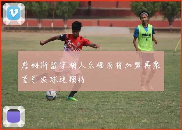 詹姆斯留守湖人乐福或将加盟再聚首引发球迷期待