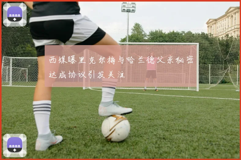 西媒曝里克尔梅与哈兰德父亲秘密达成协议引发关注