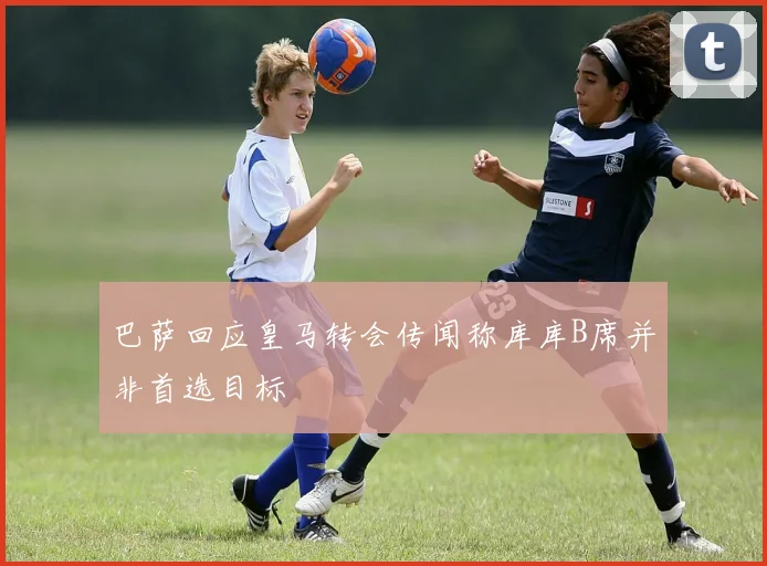 巴萨回应皇马转会传闻称库库B席并非首选目标