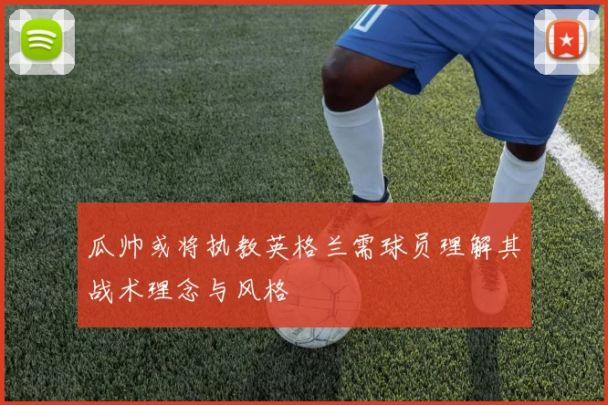 瓜帅或将执教英格兰需球员理解其战术理念与风格