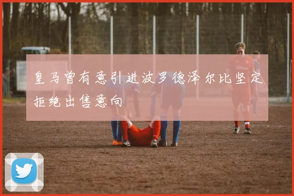 皇马曾有意引进波罗德泽尔比坚定拒绝出售意向