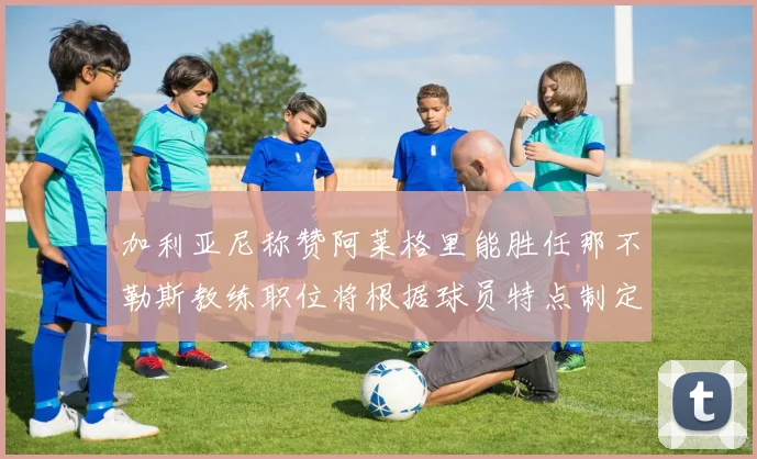 加利亚尼称赞阿莱格里能胜任那不勒斯教练职位将根据球员特点制定战术