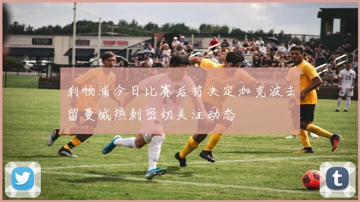 利物浦今日比赛后将决定加克波去留曼城热刺密切关注动态