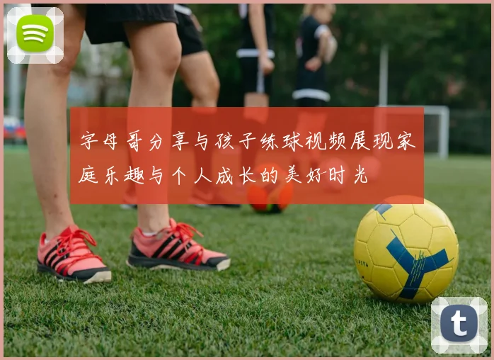 字母哥分享与孩子练球视频展现家庭乐趣与个人成长的美好时光