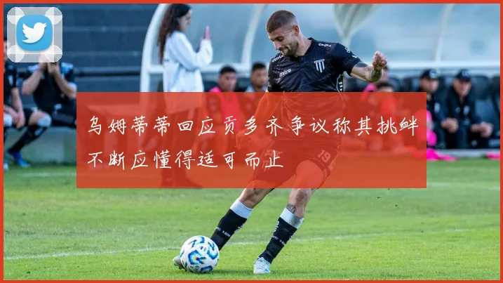 乌姆蒂蒂回应贡多齐争议称其挑衅不断应懂得适可而止