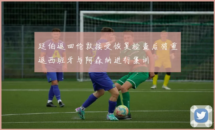 廷伯返回伦敦接受恢复检查后将重返西班牙与阿森纳进行集训