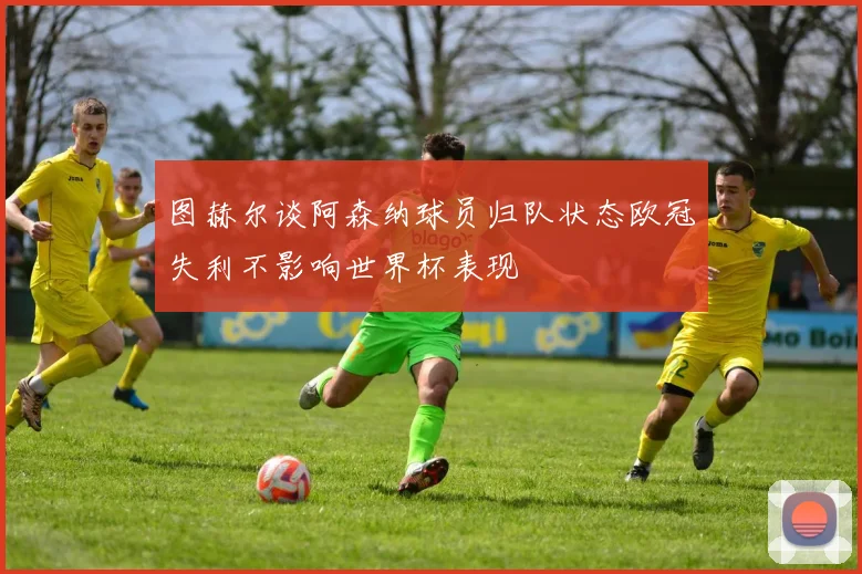 图赫尔谈阿森纳球员归队状态欧冠失利不影响世界杯表现