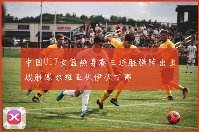 中国U17女篮热身赛三连胜强阵出击战胜塞尔维亚伏伊伏丁那